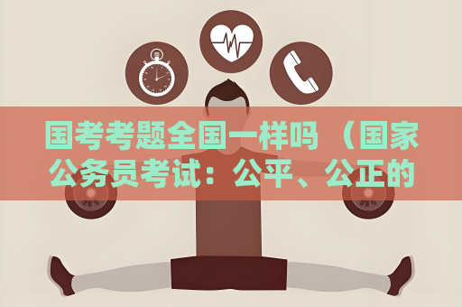國考考題全國一樣嗎 （國家公務員考試：公平、公正的選拔標準）