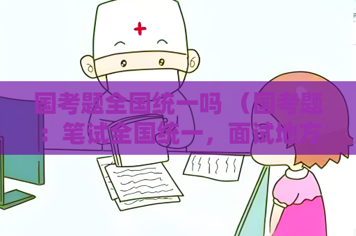 國考題全國統(tǒng)一嗎 （國考題：筆試全國統(tǒng)一，面試地方性差異）