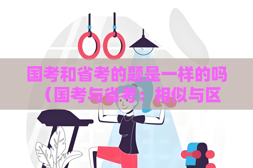 國考和省考的題是一樣的嗎 （國考與省考：相似與區別）