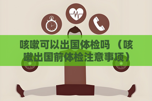 咳嗽可以出國體檢嗎 （咳嗽出國前體檢注意事項）