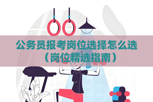 公務員報考崗位選擇怎么選 （崗位精選指南）