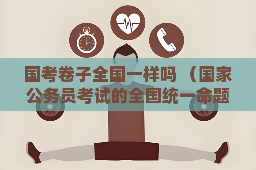 國考卷子全國一樣嗎 （國家公務員考試的全國統(tǒng)一命題及備考建議）