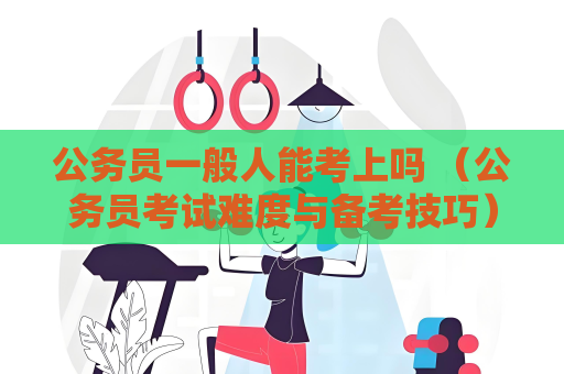 公務員一般人能考上嗎 （公務員考試難度與備考技巧）