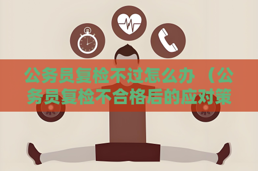 公務員復檢不過怎么辦 （公務員復檢不合格后的應對策略）