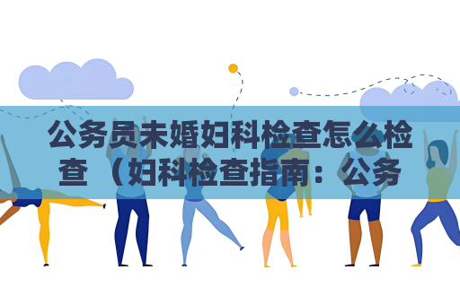 公務員未婚婦科檢查怎么檢查 （婦科檢查指南：公務員面試中的關鍵環節）