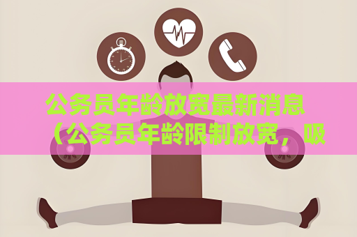 公務員年齡放寬最新消息 （公務員年齡限制放寬，吸引更多人才）