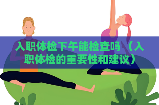入職體檢下午能檢查嗎 （入職體檢的重要性和建議）