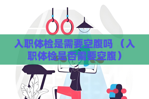 入職體檢是需要空腹嗎 （入職體檢是否需要空腹）