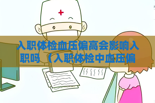 入職體檢血壓偏高會影響入職嗎 （入職體檢中血壓偏高的處理和預防）