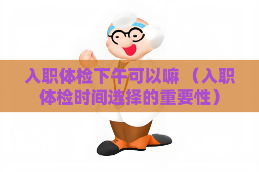 入職體檢下午可以嘛 （入職體檢時間選擇的重要性）