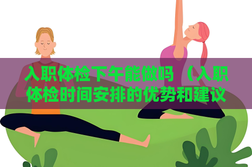 入職體檢下午能做嗎 （入職體檢時間安排的優勢和建議）