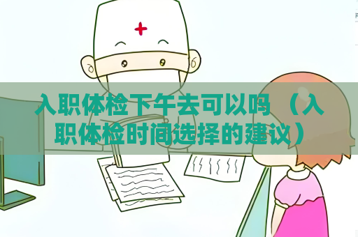 入職體檢下午去可以嗎 （入職體檢時間選擇的建議）
