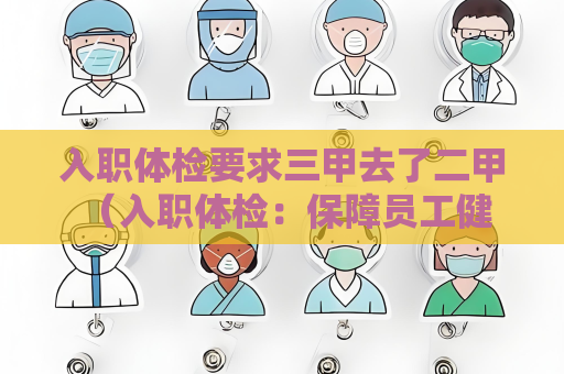 入職體檢要求三甲去了二甲 （入職體檢：保障員工健康，確保工作）