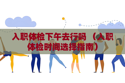 入職體檢下午去行嗎 （入職體檢時間選擇指南）