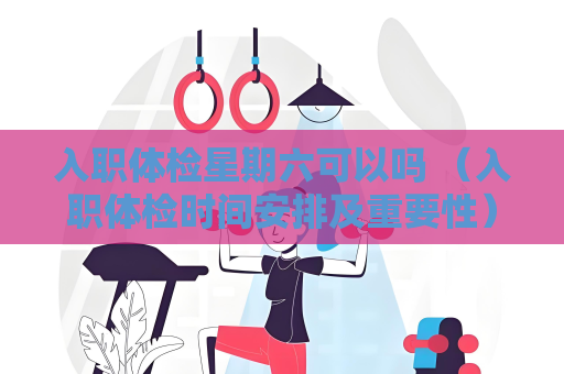入職體檢星期六可以嗎 （入職體檢時間安排及重要性）
