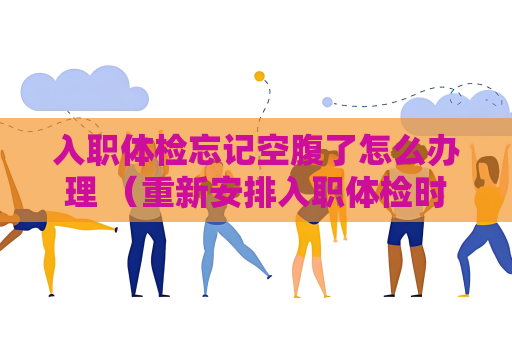入職體檢忘記空腹了怎么辦理 （重新安排入職體檢時間的解決方法）