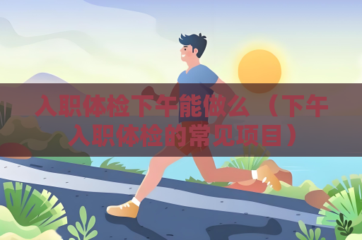 入職體檢下午能做么 （下午入職體檢的常見項目）