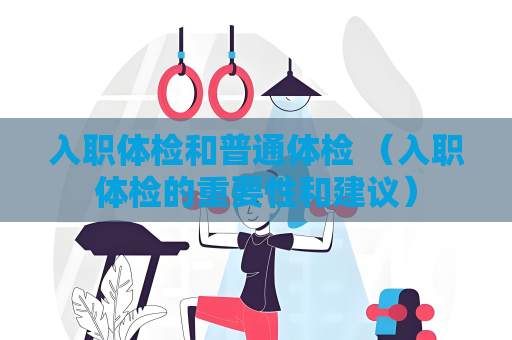 入職體檢和普通體檢 （入職體檢的重要性和建議）