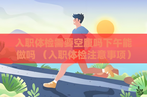 入職體檢需要空腹嗎下午能做嗎 （入職體檢注意事項）