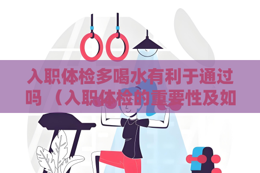 入職體檢多喝水有利于通過嗎 （入職體檢的重要性及如何保證通過）