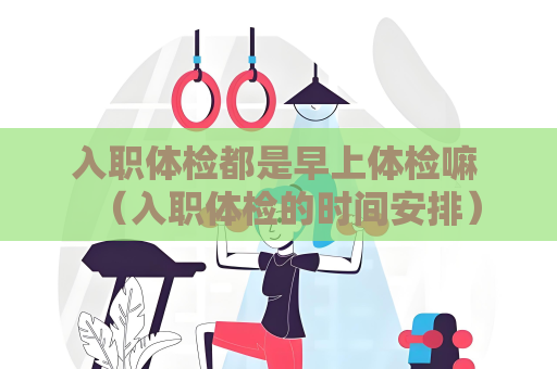 入職體檢都是早上體檢嘛 （入職體檢的時(shí)間安排）