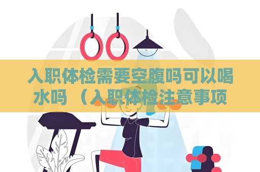 入職體檢需要空腹嗎可以喝水嗎 （入職體檢注意事項：空腹要求與喝水規）
