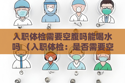 入職體檢需要空腹嗎能喝水嗎 （入職體檢：是否需要空腹和限制飲水？）