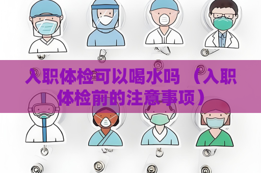 入職體檢可以喝水嗎 （入職體檢前的注意事項）