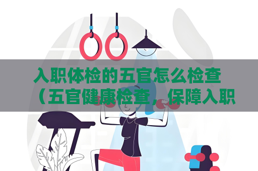 入職體檢的五官怎么檢查 （五官健康檢查，保障入職員工的工）