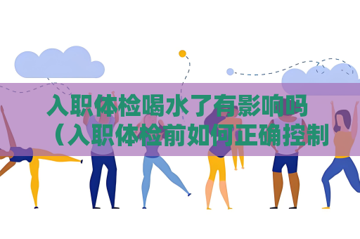 入職體檢喝水了有影響嗎 （入職體檢前如何正確控制飲水量？）