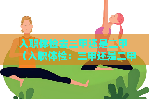 入職體檢去三甲還是二甲 （入職體檢：三甲還是二甲？）