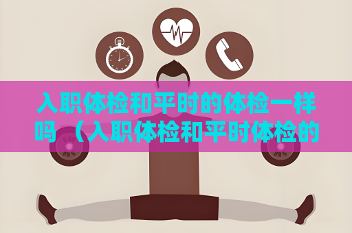 入職體檢和平時的體檢一樣嗎 （入職體檢和平時體檢的區別）