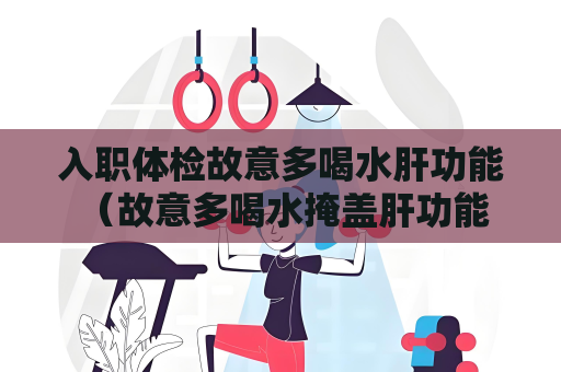 入職體檢故意多喝水肝功能 （故意多喝水掩蓋肝功能問題的錯誤做法）