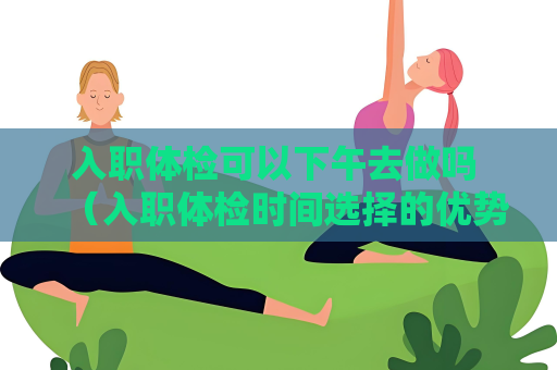 入職體檢可以下午去做嗎 （入職體檢時間選擇的優勢和注意事項）