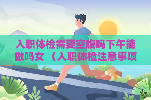入職體檢需要空腹嗎下午能做嗎女 （入職體檢注意事項及常見問題解答）