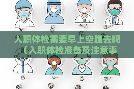 入職體檢需要早上空腹去嗎 （入職體檢準備及注意事項）