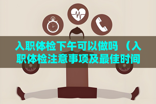 入職體檢下午可以做嗎 （入職體檢注意事項及最佳時間選擇）