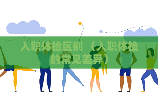 入職體檢區(qū)別 （入職體檢的常見差異）