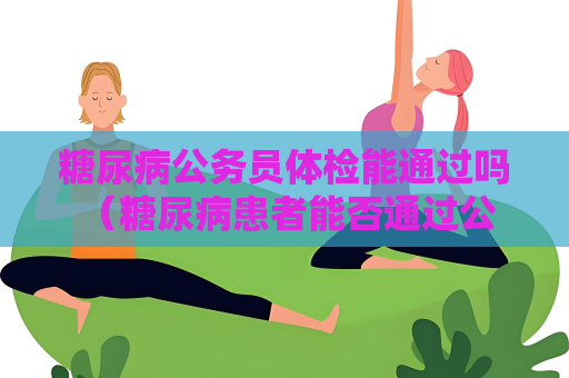 糖尿病公務員體檢能通過嗎 （糖尿病患者能否通過公務員體檢）