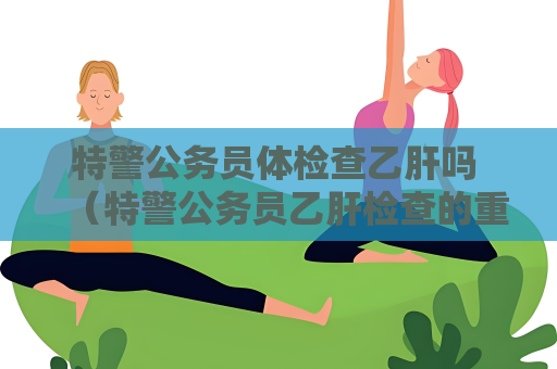 特警公務員體檢查乙肝嗎 （特警公務員乙肝檢查的重要性）