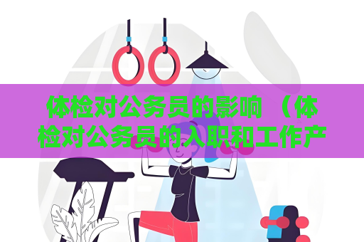 體檢對公務員的影響 （體檢對公務員的入職和工作產(chǎn)生重要影響）