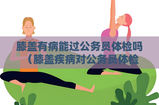 膝蓋有病能過公務員體檢嗎 （膝蓋疾病對公務員體檢是否合格）