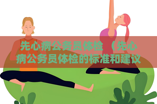 先心病公務員體檢 （先心病公務員體檢的標準和建議）