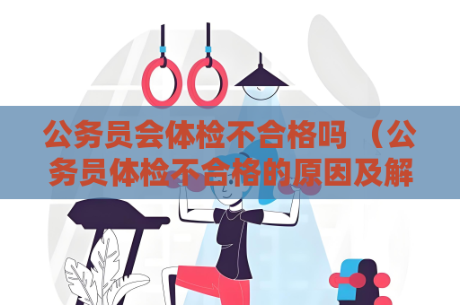 公務(wù)員會(huì)體檢不合格嗎 （公務(wù)員體檢不合格的原因及解決方法）