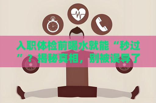 入職體檢前喝水就能“秒過”？揭秘真相，別被誤導了！
