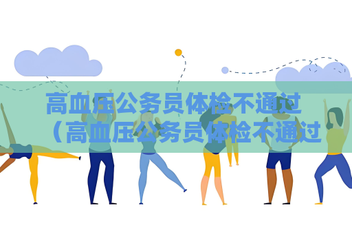 高血壓公務員體檢不通過 （高血壓公務員體檢不通過的原因及建議）