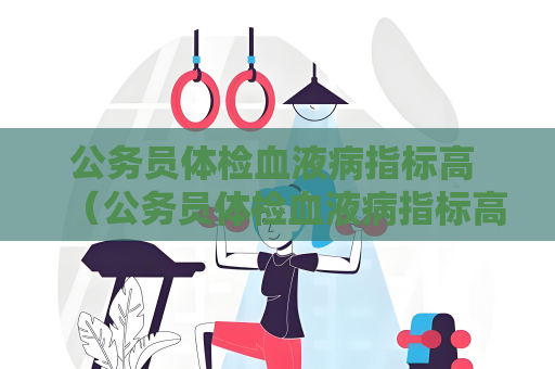 公務員體檢血液病指標高 （公務員體檢血液病指標高，如何應對）