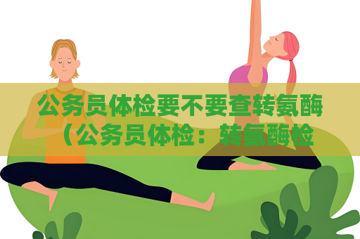 公務員體檢要不要查轉氨酶 （公務員體檢：轉氨酶檢查的重要性）