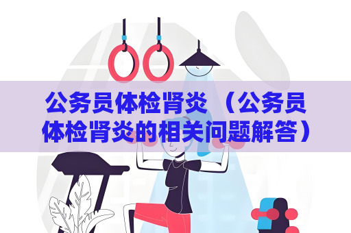 公務員體檢腎炎 （公務員體檢腎炎的相關問題解答）