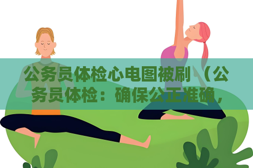 公務員體檢心電圖被刷 （公務員體檢：確保公正準確，避免心電）